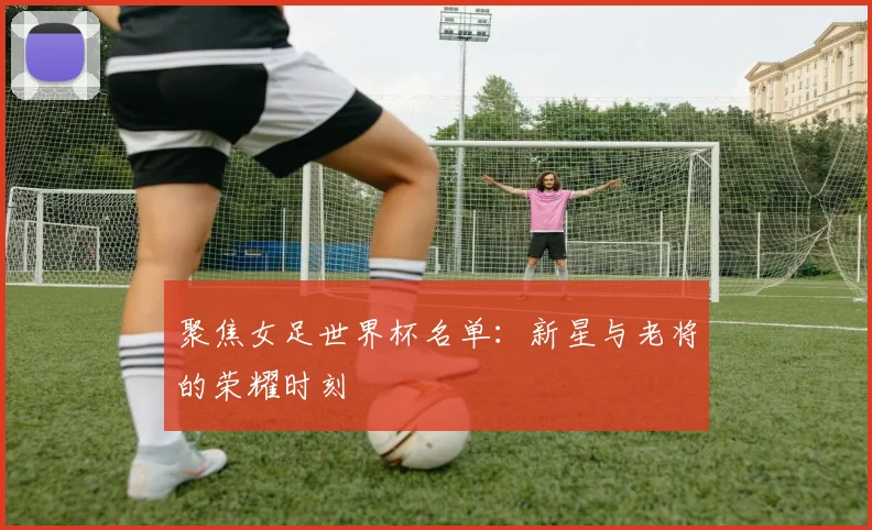 聚焦女足世界杯名单：新星与老将的荣耀时刻