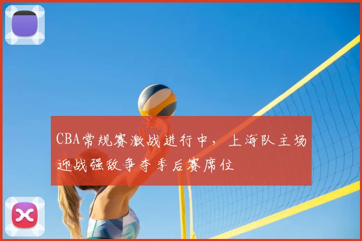 CBA常规赛激战进行中,上海队主场迎战强敌争夺季后赛席位