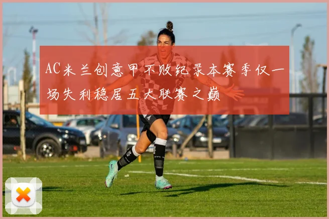 AC米兰创意甲不败纪录本赛季仅一场失利稳居五大联赛之巅