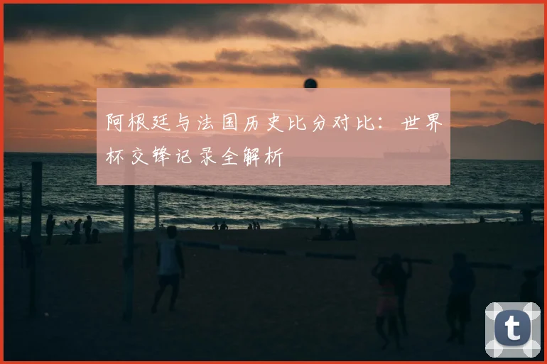 阿根廷与法国历史比分对比:世界杯交锋记录全解析