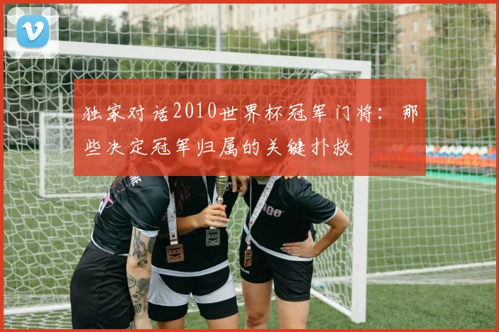 独家对话2010世界杯冠军门将:那些决定冠军归属的关键扑救