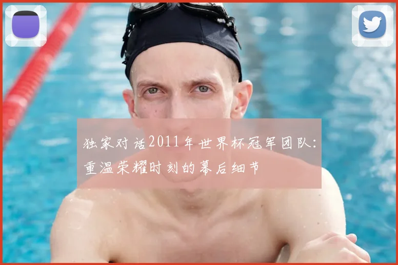 独家对话2011年世界杯冠军团队:重温荣耀时刻的幕后细节