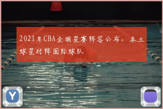 2021年CBA全明星赛阵容公布,本土球星对阵国际球队