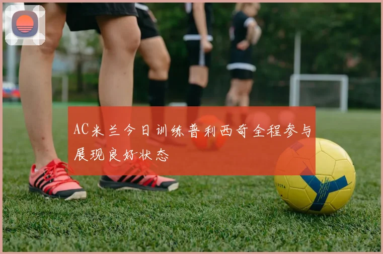 AC米兰今日训练普利西奇全程参与展现良好状态
