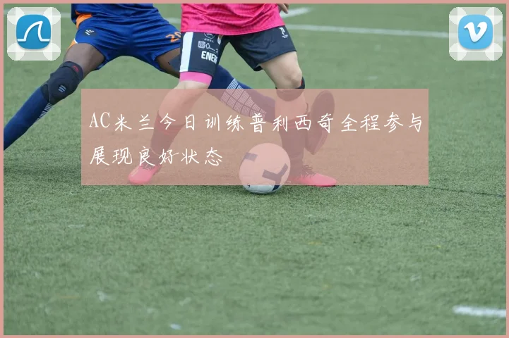 AC米兰今日训练普利西奇全程参与展现良好状态
