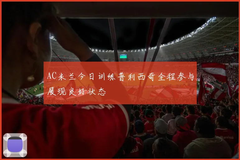 AC米兰今日训练普利西奇全程参与展现良好状态