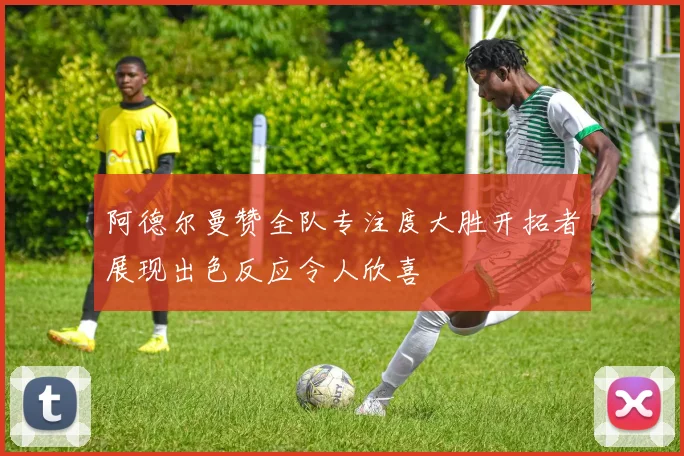 阿德尔曼赞全队专注度大胜开拓者展现出色反应令人欣喜