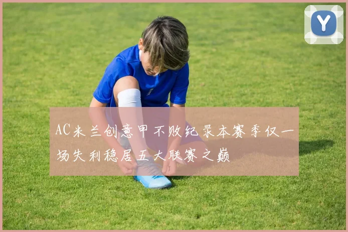 AC米兰创意甲不败纪录本赛季仅一场失利稳居五大联赛之巅