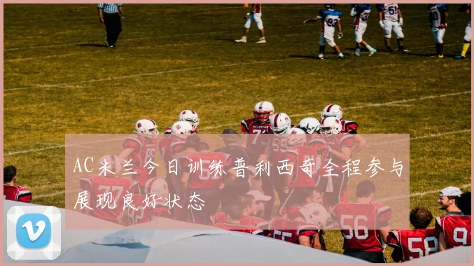 AC米兰今日训练普利西奇全程参与展现良好状态
