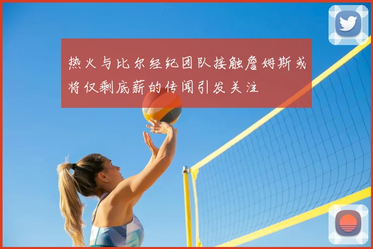 热火与比尔经纪团队接触詹姆斯或将仅剩底薪的传闻引发关注