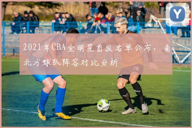 2021年CBA全明星首发名单公布,南北方球队阵容对比分析