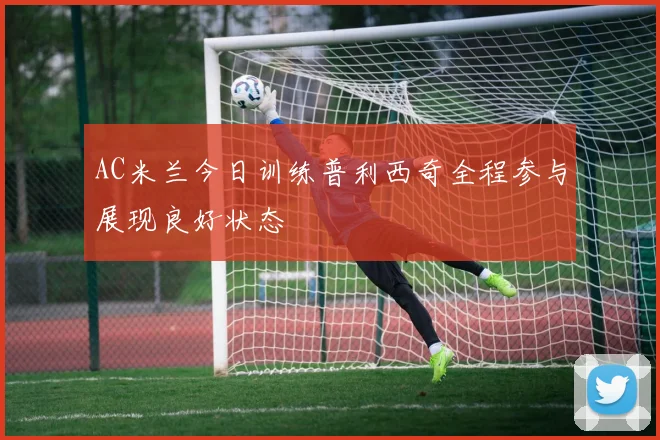 AC米兰今日训练普利西奇全程参与展现良好状态