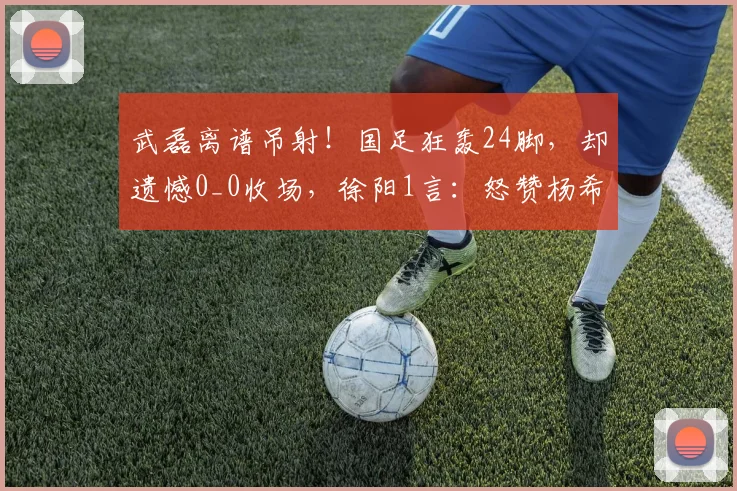 武磊离谱吊射!国足狂轰24脚,却遗憾0_0收场,徐阳1言:怒赞杨希