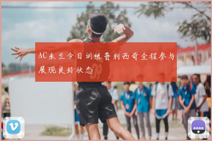 AC米兰今日训练普利西奇全程参与展现良好状态