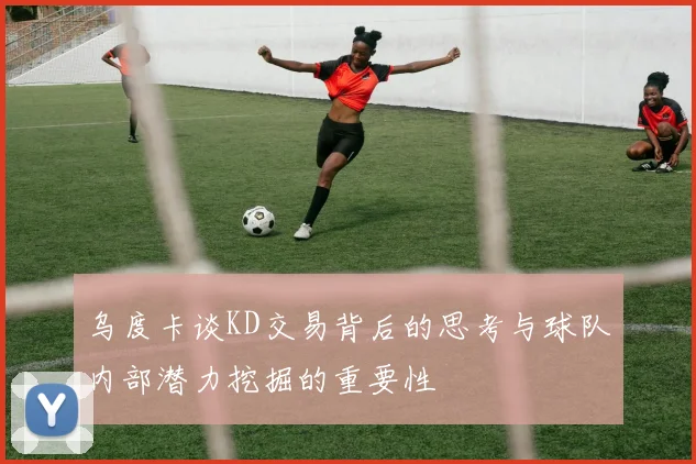 乌度卡谈KD交易背后的思考与球队内部潜力挖掘的重要性