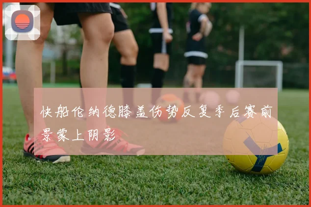 快船伦纳德膝盖伤势反复季后赛前景蒙上阴影