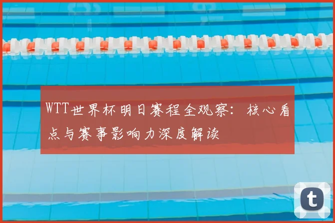 WTT世界杯明日赛程全观察:核心看点与赛事影响力深度解读
