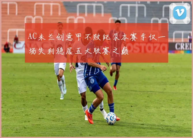 AC米兰创意甲不败纪录本赛季仅一场失利稳居五大联赛之巅