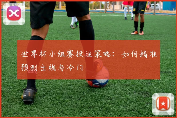 世界杯小组赛投注策略:如何精准预测出线与冷门