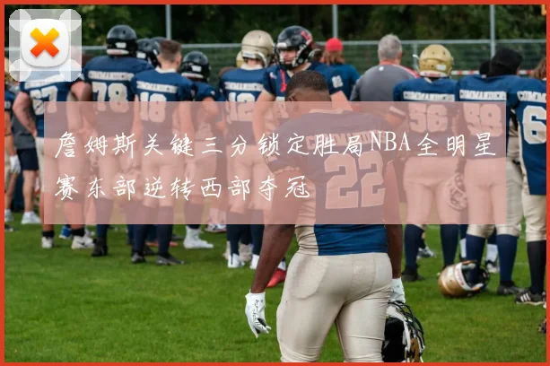 詹姆斯关键三分锁定胜局NBA全明星赛东部逆转西部夺冠