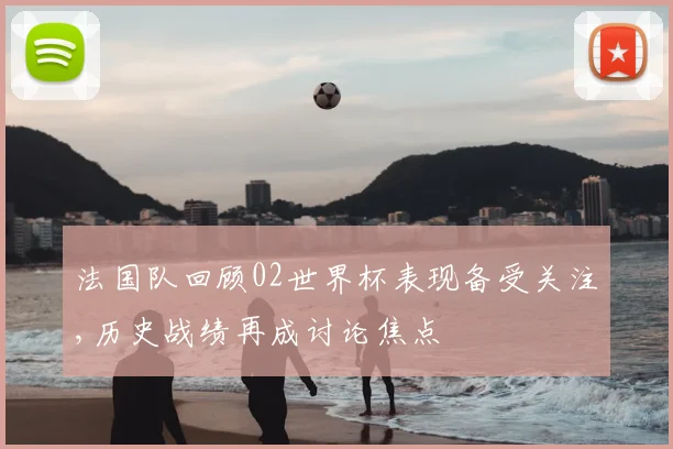 法国队回顾02世界杯表现备受关注,历史战绩再成讨论焦点