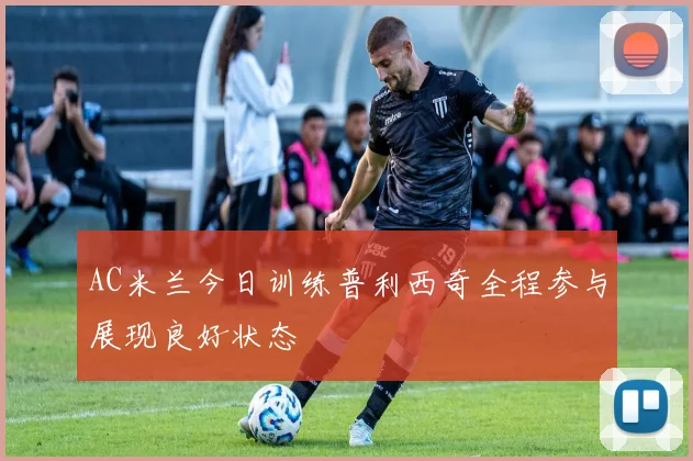 AC米兰今日训练普利西奇全程参与展现良好状态