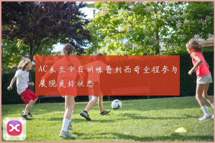 AC米兰今日训练普利西奇全程参与展现良好状态