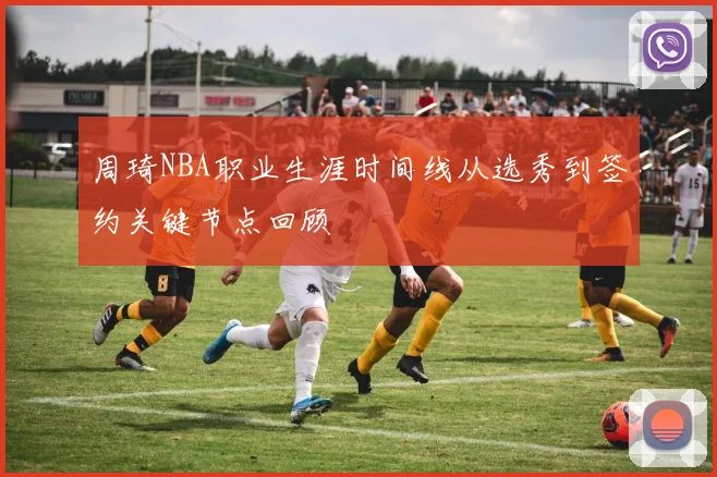 周琦NBA职业生涯时间线从选秀到签约关键节点回顾