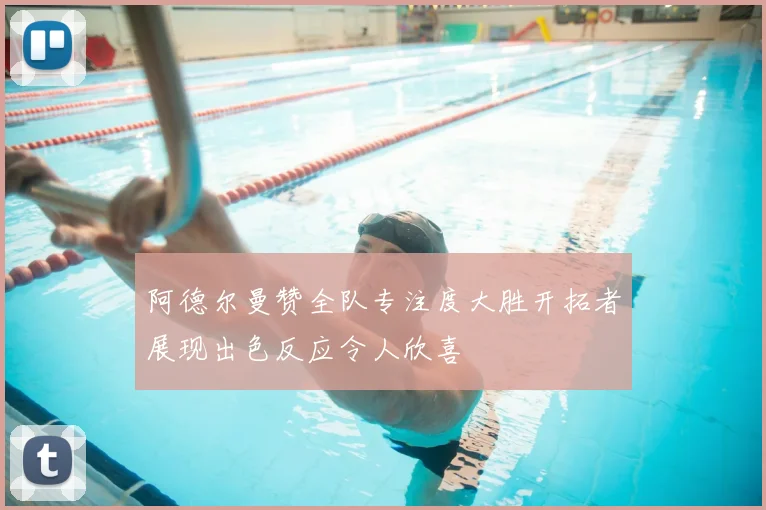 阿德尔曼赞全队专注度大胜开拓者展现出色反应令人欣喜