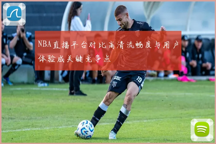 NBA直播平台对比高清流畅度与用户体验成关键竞争点