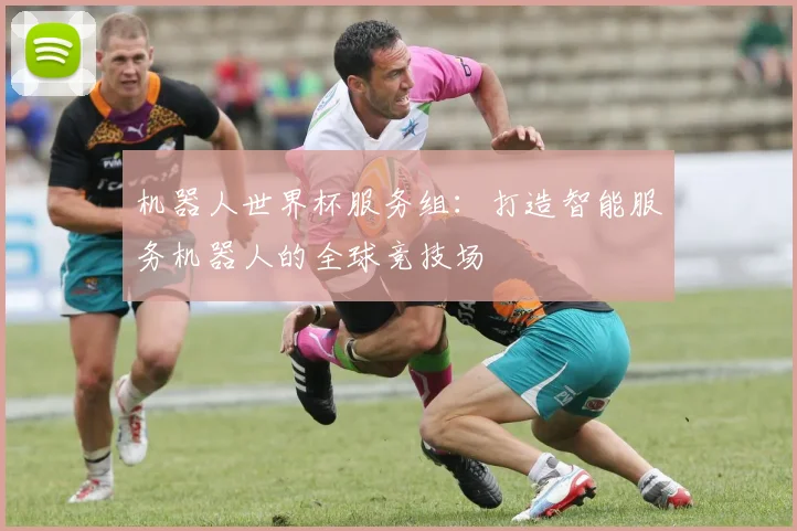 机器人世界杯服务组:打造智能服务机器人的全球竞技场