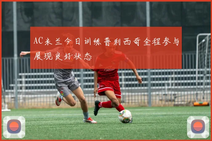 AC米兰今日训练普利西奇全程参与展现良好状态