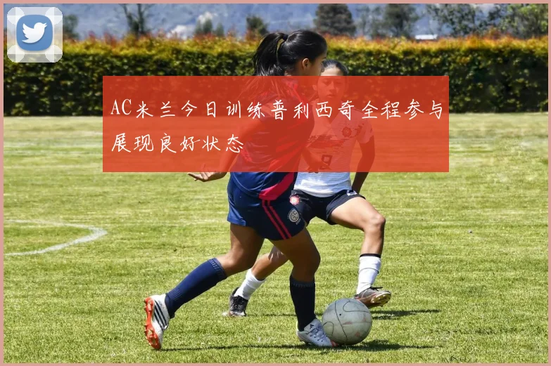 AC米兰今日训练普利西奇全程参与展现良好状态