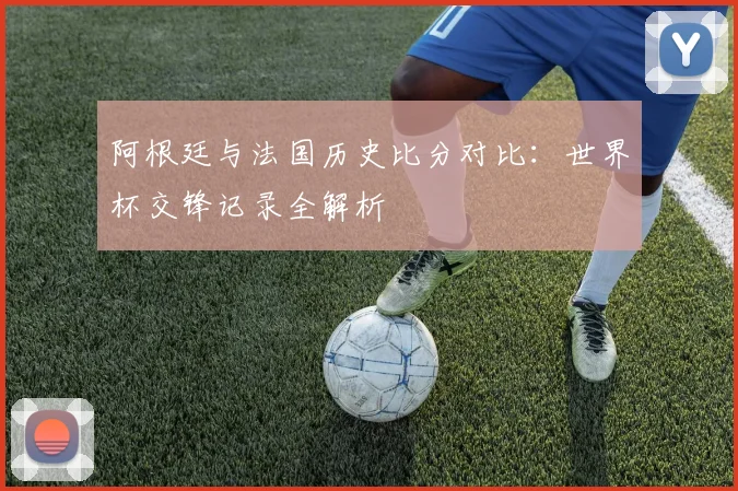阿根廷与法国历史比分对比:世界杯交锋记录全解析