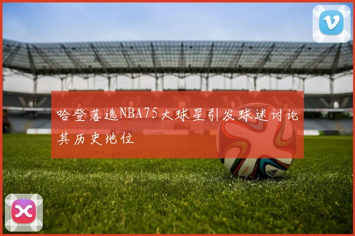 哈登落选NBA75大球星引发球迷讨论其历史地位