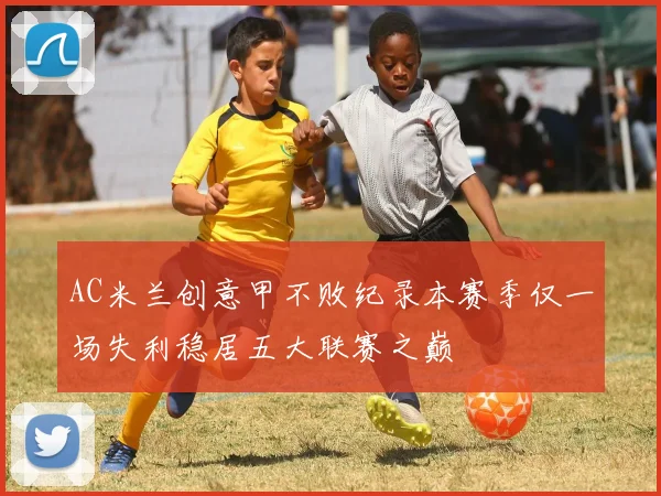 AC米兰创意甲不败纪录本赛季仅一场失利稳居五大联赛之巅