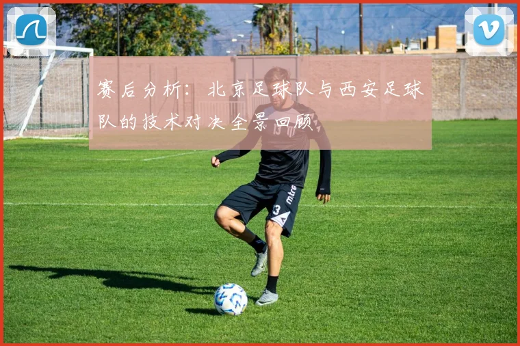 赛后分析：北京足球队与西安足球队的技术对决全景回顾