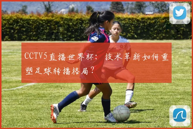 CCTV5直播世界杯:技术革新如何重塑足球转播格局?