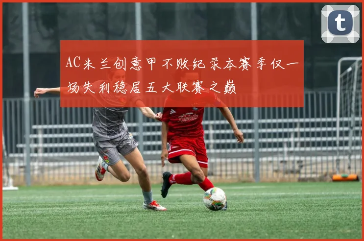 AC米兰创意甲不败纪录本赛季仅一场失利稳居五大联赛之巅