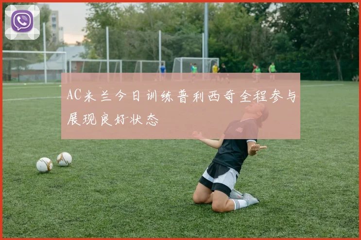 AC米兰今日训练普利西奇全程参与展现良好状态