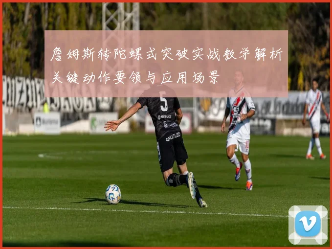詹姆斯转陀螺式突破实战教学解析关键动作要领与应用场景