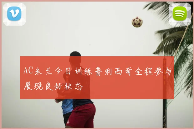 AC米兰今日训练普利西奇全程参与展现良好状态