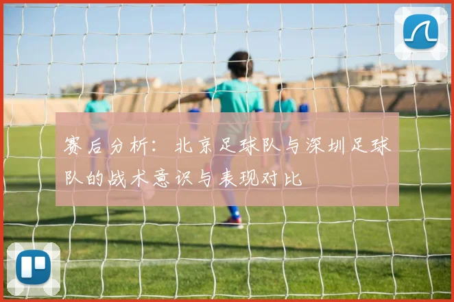 赛后分析:北京足球队与深圳足球队的战术意识与表现对比