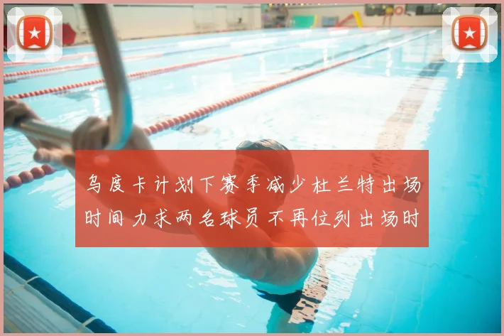 乌度卡计划下赛季减少杜兰特出场时间力求两名球员不再位列出场时间前五