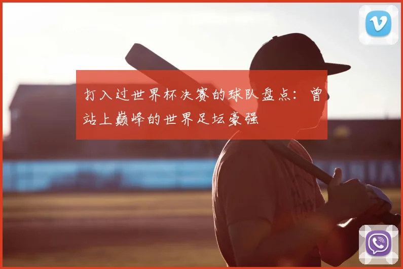 打入过世界杯决赛的球队盘点:曾站上巅峰的世界足坛豪强