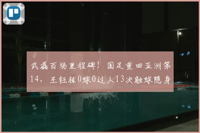 武磊百场里程碑!国足重回亚洲第14,王钰栋0球0过人13次触球隐身