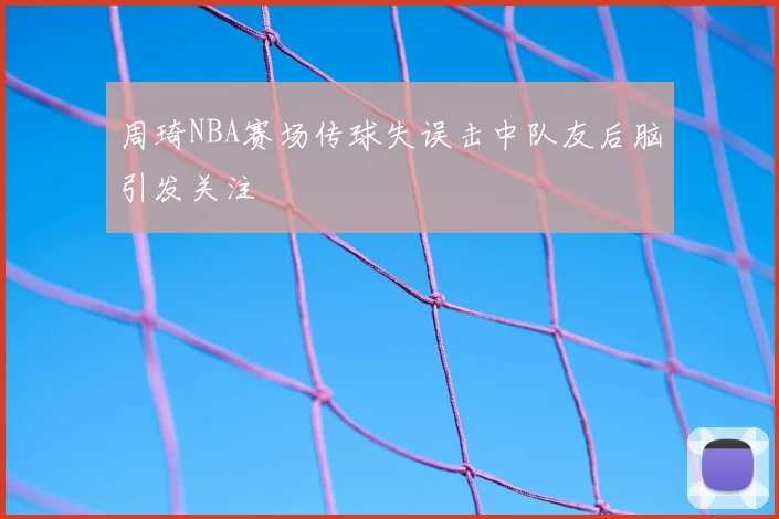 周琦NBA赛场传球失误击中队友后脑引发关注