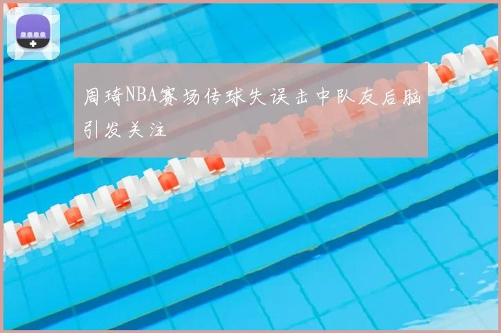 周琦NBA赛场传球失误击中队友后脑引发关注