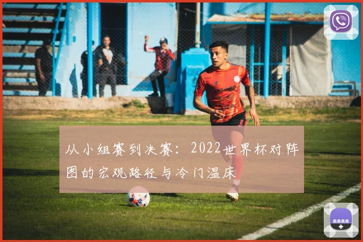 从小组赛到决赛:2022世界杯对阵图的宏观路径与冷门温床