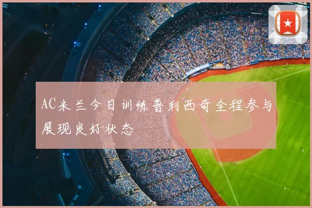 AC米兰今日训练普利西奇全程参与展现良好状态
